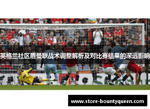 英格兰社区盾曼联战术调整解析及对比赛结果的深远影响