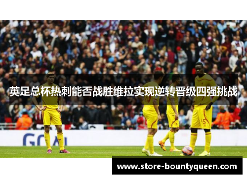英足总杯热刺能否战胜维拉实现逆转晋级四强挑战 英足总杯热刺能否战胜维拉实现逆转晋级四强挑战