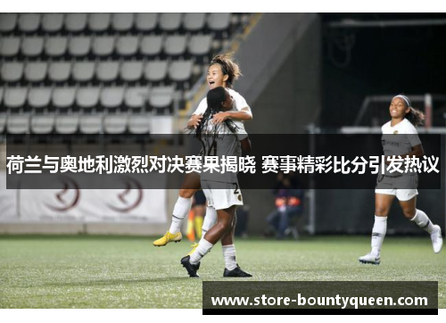 荷兰与奥地利激烈对决赛果揭晓 赛事精彩比分引发热议