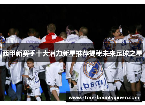 西甲新赛季十大潜力新星推荐揭秘未来足球之星 西甲新赛季十大潜力新星推荐揭秘未来足球之星