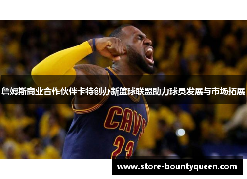 詹姆斯商业合作伙伴卡特创办新篮球联盟助力球员发展与市场拓展 詹姆斯商业合作伙伴卡特创办新篮球联盟助力球员发展与市场拓展