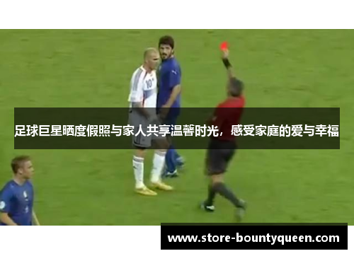 足球巨星晒度假照与家人共享温馨时光,感受家庭的爱与幸福 足球巨星晒度假照与家人共享温馨时光,感受家庭的爱与幸福