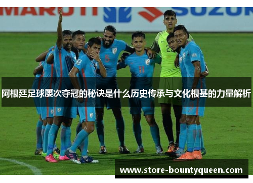 阿根廷足球屡次夺冠的秘诀是什么历史传承与文化根基的力量解析 阿根廷足球屡次夺冠的秘诀是什么历史传承与文化根基的力量解析