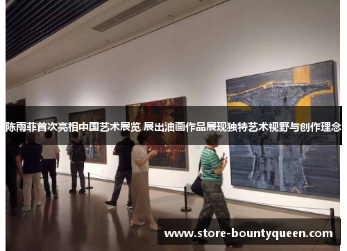 陈雨菲首次亮相中国艺术展览 展出油画作品展现独特艺术视野与创作理念 陈雨菲首次亮相中国艺术展览 展出油画作品展现独特艺术视野与创作理念