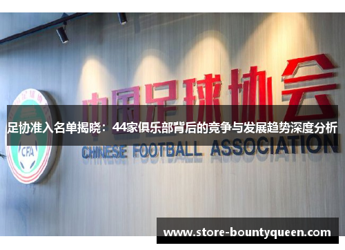 足协准入名单揭晓：44家俱乐部背后的竞争与发展趋势深度分析
