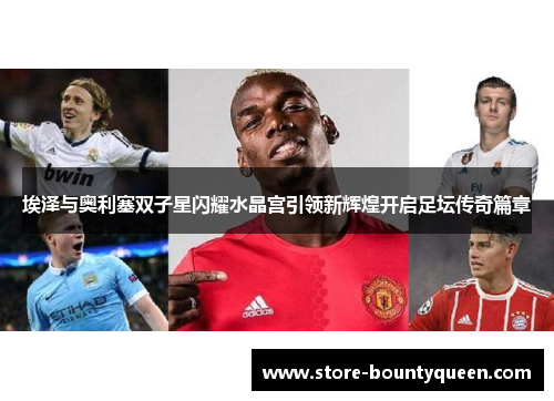 埃泽与奥利塞双子星闪耀水晶宫引领新辉煌开启足坛传奇篇章