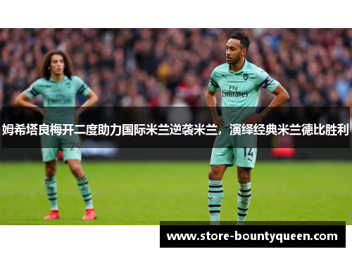 姆希塔良梅开二度助力国际米兰逆袭米兰,演绎经典米兰德比胜利 姆希塔良梅开二度助力国际米兰逆袭米兰,演绎经典米兰德比胜利