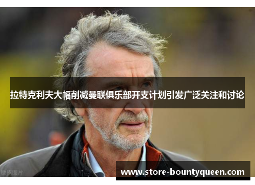 拉特克利夫大幅削减曼联俱乐部开支计划引发广泛关注和讨论 拉特克利夫大幅削减曼联俱乐部开支计划引发广泛关注和讨论