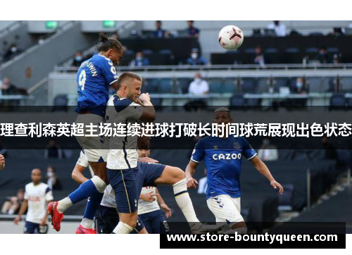 理查利森英超主场连续进球打破长时间球荒展现出色状态