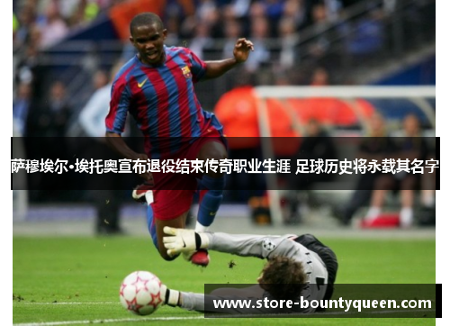 萨穆埃尔·埃托奥宣布退役结束传奇职业生涯 足球历史将永载其名字
