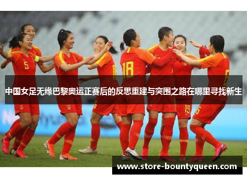 中国女足无缘巴黎奥运正赛后的反思重建与突围之路在哪里寻找新生