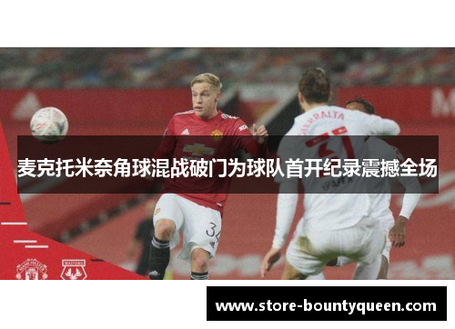 麦克托米奈角球混战破门为球队首开纪录震撼全场 麦克托米奈角球混战破门为球队首开纪录震撼全场