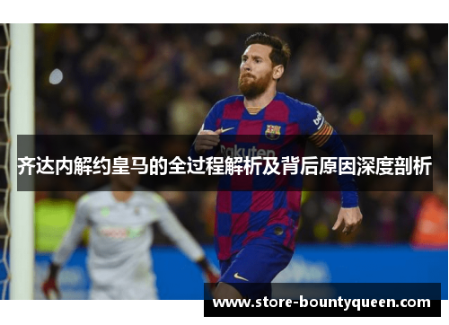 齐达内解约皇马的全过程解析及背后原因深度剖析 齐达内解约皇马的全过程解析及背后原因深度剖析