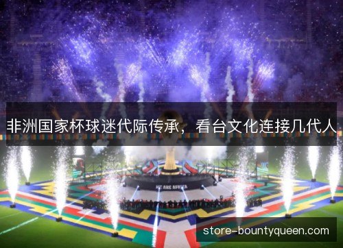 非洲国家杯球迷代际传承,看台文化连接几代人 非洲国家杯球迷代际传承,看台文化连接几代人